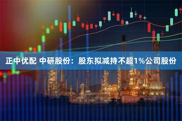 正中优配 中研股份：股东拟减持不超1%公司股份