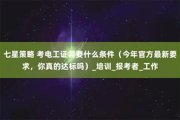 七星策略 考电工证需要什么条件（今年官方最新要求，你真的达标吗）_培训_报考者_工作