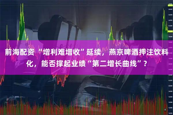 前海配资 “增利难增收”延续，燕京啤酒押注饮料化，能否撑起业绩“第二增长曲线”？