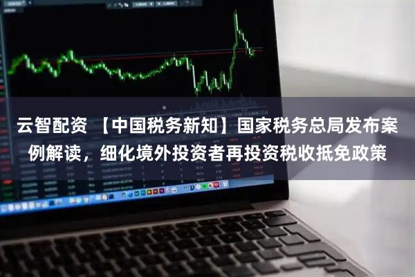 云智配资 【中国税务新知】国家税务总局发布案例解读，细化境外投资者再投资税收抵免政策