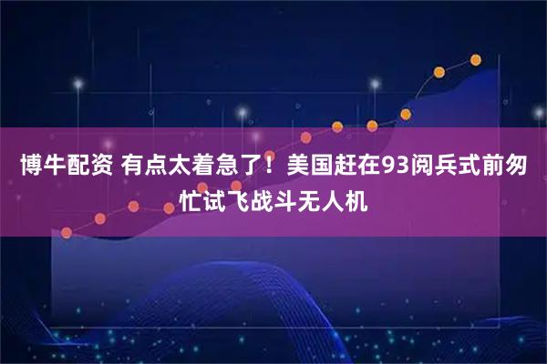 博牛配资 有点太着急了！美国赶在93阅兵式前匆忙试飞战斗无人机
