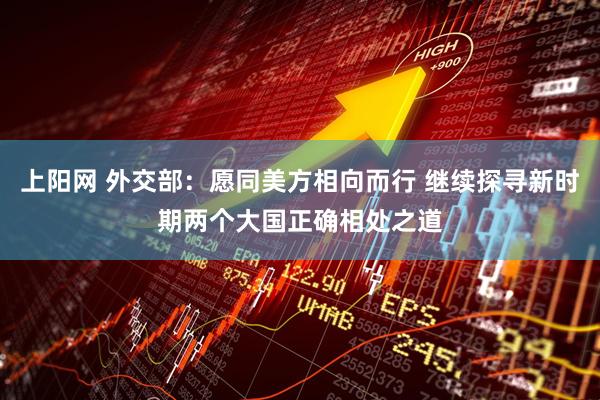 上阳网 外交部：愿同美方相向而行 继续探寻新时期两个大国正确相处之道