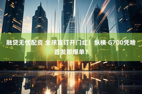 融贷无忧配资 全球盲订开门红！纵横 G700凭啥首发即爆单？