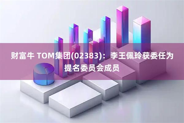 财富牛 TOM集团(02383)：李王佩玲获委任为提名委员会成员