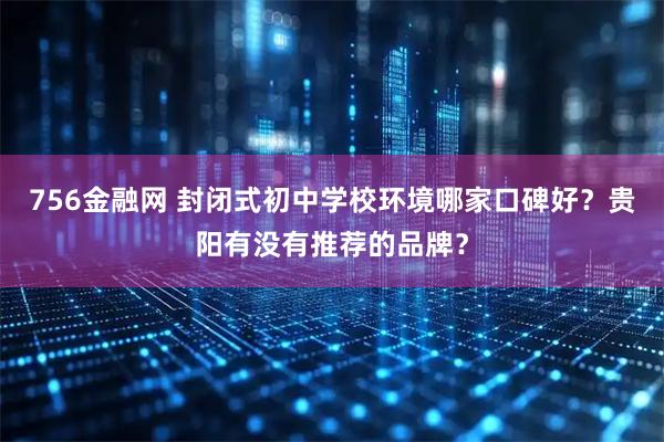 756金融网 封闭式初中学校环境哪家口碑好？贵阳有没有推荐的品牌？