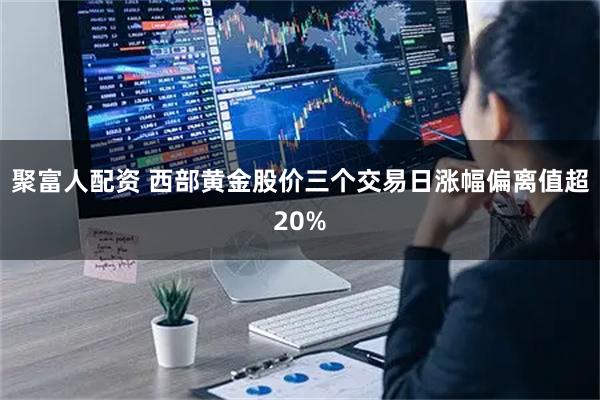 聚富人配资 西部黄金股价三个交易日涨幅偏离值超20%