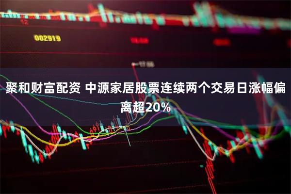 聚和财富配资 中源家居股票连续两个交易日涨幅偏离超20%