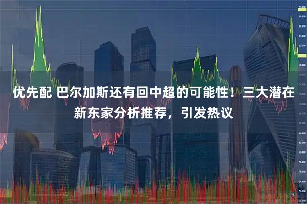 优先配 巴尔加斯还有回中超的可能性！三大潜在新东家分析推荐，引发热议