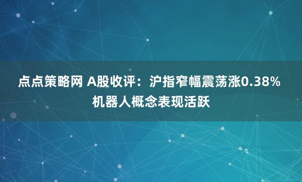 点点策略网 A股收评：沪指窄幅震荡涨0.38% 机器人概念表现活跃