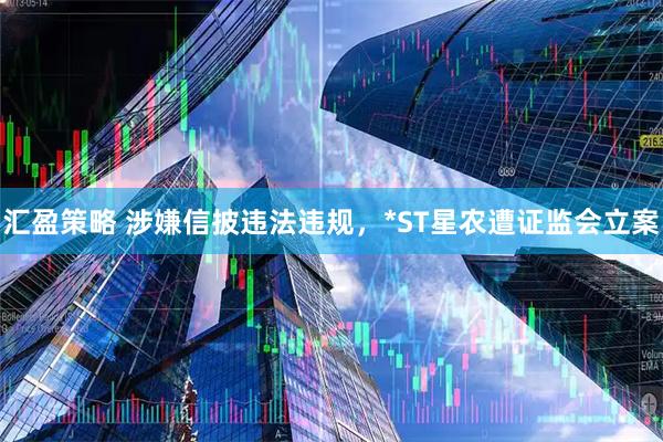 汇盈策略 涉嫌信披违法违规,*ST星农遭证监会立案