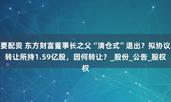 要配资 东方财富董事长之父“清仓式”退出？拟协议转让所持1.59亿股，因何转让？_股份_公告_股权