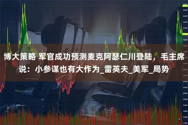 博大策略 军官成功预测麦克阿瑟仁川登陆，毛主席说：小参谋也有大作为_雷英夫_美军_局势