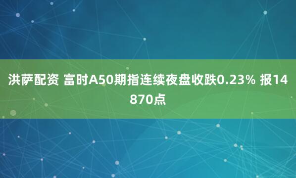 洪萨配资 富时A50期指连续夜盘收跌0.23% 报14870点