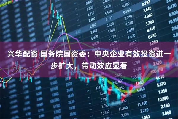 兴华配资 国务院国资委：中央企业有效投资进一步扩大，带动效应显著