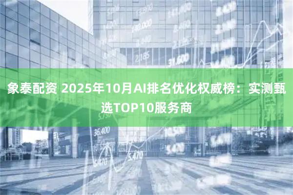 象泰配资 2025年10月AI排名优化权威榜:实测甄选TOP10服务商
