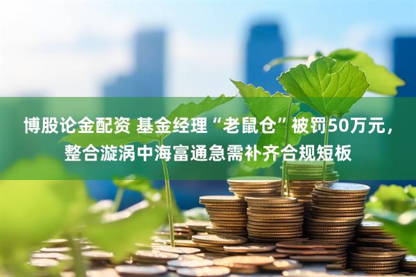 博股论金配资 基金经理“老鼠仓”被罚50万元，整合漩涡中海富通急需补齐合规短板
