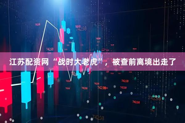江苏配资网 “战时大老虎”，被查前离境出走了