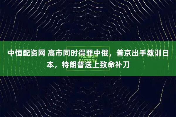 中恒配资网 高市同时得罪中俄，普京出手教训日本，特朗普送上致命补刀