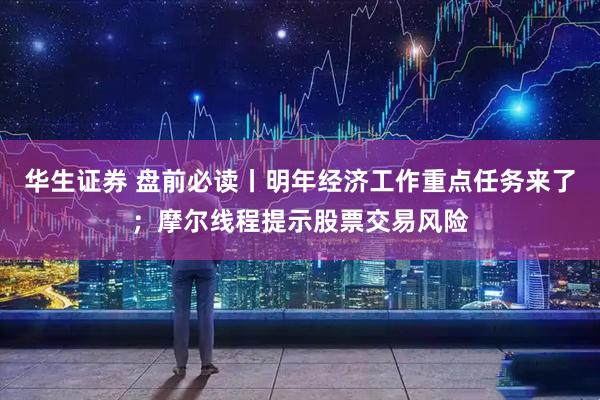 华生证券 盘前必读丨明年经济工作重点任务来了；摩尔线程提示股票交易风险