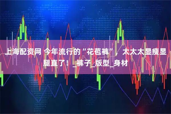 上海配资网 今年流行的“花苞裤”，太太太显瘦显腿直了！_裤子_版型_身材