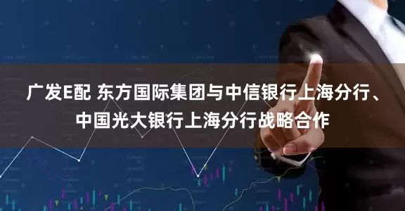 广发E配 东方国际集团与中信银行上海分行、中国光大银行上海分行战略合作