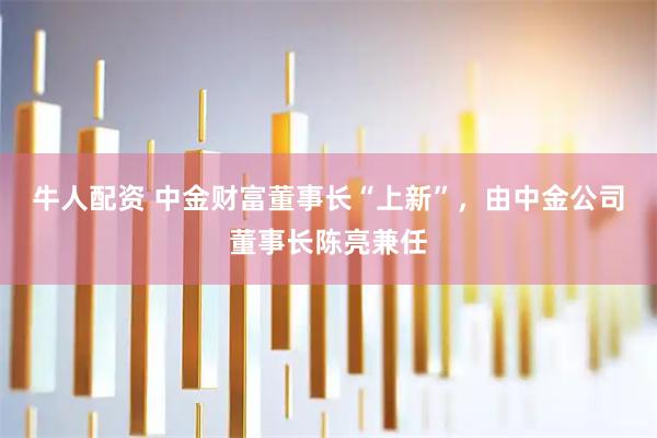 牛人配资 中金财富董事长“上新”，由中金公司董事长陈亮兼任
