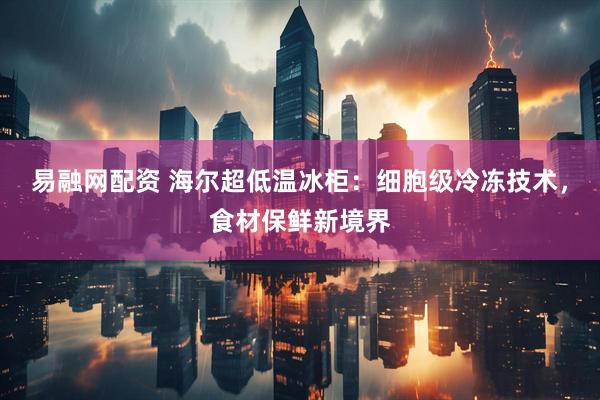 易融网配资 海尔超低温冰柜:细胞级冷冻技术,食材保鲜新境界